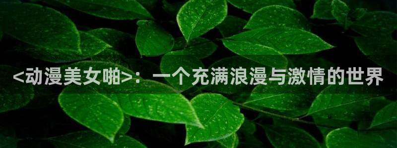 工口里番动漫：<动漫美女啪>：一个充满浪漫与激情的世界