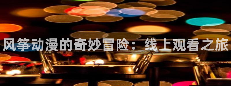 里番动漫网站免费：风筝动漫的奇妙冒险：线上观看之旅