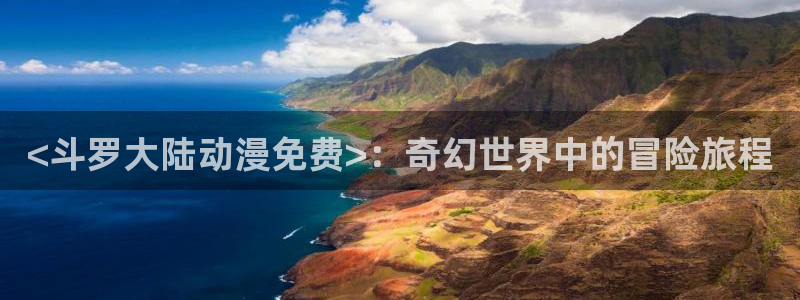 动漫色里番：<斗罗大陆动漫免费>：奇幻世界中的冒险旅程