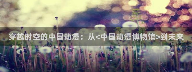 3d里番动漫免费：穿越时空的中国动漫：从<中国动漫博物馆>到未来